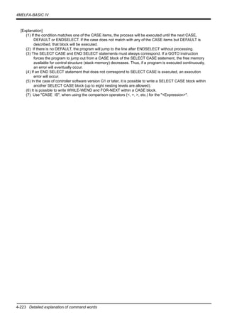 4-223 Detailed explanation of command words
4MELFA-BASIC IV
[Explanation]
(1) If the condition matches one of the CASE items, the process will be executed until the next CASE,
DEFAULT or ENDSELECT. If the case does not match with any of the CASE items but DEFAULT is
described, that block will be executed.
(2) If there is no DEFAULT, the program will jump to the line after ENDSELECT without processing.
(3) The SELECT CASE and END SELECT statements must always correspond. If a GOTO instruction
forces the program to jump out from a CASE block of the SELECT CASE statement, the free memory
available for control structure (stack memory) decreases. Thus, if a program is executed continuously,
an error will eventually occur.
(4) If an END SELECT statement that does not correspond to SELECT CASE is executed, an execution
error will occur.
(5) In the case of controller software version G1 or later, it is possible to write a SELECT CASE block within
another SELECT CASE block (up to eight nesting levels are allowed).
(6) It is possible to write WHILE-WEND and FOR-NEXT within a CASE block.
(7) Use "CASE IS", when using the comparison operators (<, =, >, etc.) for the "<Expression>".
 