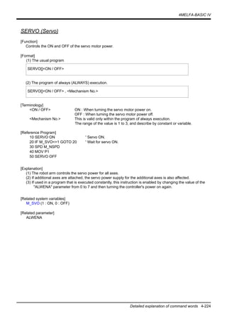 4MELFA-BASIC IV
Detailed explanation of command words 4-224
SERVO (Servo)
[Function]
Controls the ON and OFF of the servo motor power.
[Format]
(1) The usual program
(2) The program of always (ALWAYS) execution.
[Terminology]
<ON / OFF> ON : When turning the servo motor power on.
OFF : When turning the servo motor power off.
<Mechanism No.> This is valid only within the program of always execution.
The range of the value is 1 to 3, and describe by constant or variable.
[Reference Program]
10 SERVO ON ' Servo ON.
20 IF M_SVO<>1 GOTO 20 ' Wait for servo ON.
30 SPD M_NSPD
40 MOV P1
50 SERVO OFF
[Explanation]
(1) The robot arm controls the servo power for all axes.
(2) If additional axes are attached, the servo power supply for the additional axes is also affected.
(3) If used in a program that is executed constantly, this instruction is enabled by changing the value of the
"ALWENA" parameter from 0 to 7 and then turning the controller's power on again.
[Related system variables]
M_SVO (1 : ON, 0 : OFF)
[Related parameter]
ALWENA
SERVO[]<ON / OFF>
SERVO[]<ON / OFF> , <Mechanism No.>
 