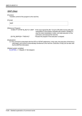 4-225 Detailed explanation of command words
4MELFA-BASIC IV
SKIP (Skip)
[Function]
Transfers control of the program to the next line.
[Format]
[Reference Program]
10 MOV P1 WTHIF M_IN(17)=1,SKIP ' If the input signal (M_IN(1 7)) turns ON while moving with joint
interpolation to the position indicated with position variable P1,
stop the robot interpolation motion, and stop execution of this
command, and execute the next line.
20 If M_SKIPCQ=1 THEN HLT ' Pauses the program if the execution is skipped.
[Explanation]
(1) This command is described with the WTH or WTHIF statements. In this case, the execution of that line is
interrupted, and control is automatically transferred to the next line. Execution of skip can be seen with
the M_SKIPCQ information.
[Related system variables]
M_SETADL ( 1: Skipped, 0: Not skipped )
SKIP
 