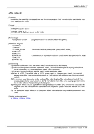 4MELFA-BASIC IV
Detailed explanation of command words 4-226
SPD (Speed)
[Function]
Designates the speed for the robot's linear and circular movements. This instruction also specifies the opti-
mum speed control mode.
[Format]
[Terminology]
<Designated Speed> Designate the speed as a real number. Unit: [mm/s]
[Reference Program]
10 SPD 100
20 MVS P1
30 SPD M_NSPD ' Set the default value.(The optimal speed-control mode .)
40 MOV P2
50 MOV P3
60 OVRD 80 ' Countermeasure against an excessive speed error in the optimal speed mode
70 MOV P4
80 OVRD 100
[Explanation]
(1) The SPD command is valid only for the robot's linear and circular movements.
(2) The actual designated override is (Operation panel (T/B) override setting value) x (Program override
(OVRD command)) x (Linear designated speed (SPD command)).
(3) The SPD command changes only the linear/circular designated speed.
(4) When M_NSPD (The default value is 10000) is designated for the designated speed, the robot will
always move at the maximum possible speed, so the line speed will not be constant(optimum speed
control).
(5) An error may occur depending on the posture of the robot despite of the optimal speed control. If an
excessive speed error occurs, insert an OVRD instruction in front of the error causing operation instruc-
tion in order to lower the speed only in that segment.
(6) The system default value is applied for the designated speed until the SPD command is executed in the
program. Once the SPD command is executed, that designated speed is held until the next SPD com-
mand.
(7) The designated speed will return to the system default value when the program END statement is exe-
cuted.
[Related system variables]
M_SPD/M_NSPD/M_RSPD
SPD[]<Designated Speed
SPD[]M_NSPD (Optimum speed control mode)
 