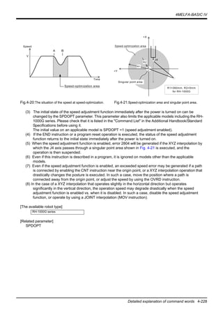 4MELFA-BASIC IV
Detailed explanation of command words 4-228
Fig.4-20:The situation of the speed at speed-optimization. Fig.4-21:Speed-optimization area and singular point area.
(3) The initial state of the speed adjustment function immediately after the power is turned on can be
changed by the SPDOPT parameter. This parameter also limits the applicable models including the RH-
1000G series. Please check that it is listed in the "Command List" in the Additional Handbook/Standard
Specifications before using it.
The initial value on an applicable model is SPDOPT =1 (speed adjustment enabled).
(4) If the END instruction or a program reset operation is executed, the status of the speed adjustment
function returns to the initial state immediately after the power is turned on.
(5) When the speed adjustment function is enabled, error 2804 will be generated if the XYZ interpolation by
which the J4 axis passes through a singular point area shown in Fig. 4-21 is executed, and the
operation is then suspended.
(6) Even if this instruction is described in a program, it is ignored on models other than the applicable
models.
(7) Even if the speed adjustment function is enabled, an exceeded speed error may be generated if a path
is connected by enabling the CNT instruction near the origin point, or a XYZ interpolation operation that
drastically changes the posture is executed. In such a case, move the position where a path is
connected away from the origin point, or adjust the speed by using the OVRD instruction.
(8) In the case of a XYZ interpolation that operates slightly in the horizontal direction but operates
significantly in the vertical direction, the operation speed may degrade drastically when the speed
adjustment function is enabled vs. when it is disabled. In such a case, disable the speed adjustment
function, or operate by using a JOINT interpolation (MOV instruction).
[The available robot type]
[Related parameter]
SPDOPT
RH-1000G series
R1=360mm, R2=5mm
for RH-1000G
+Y
+X
Speed-optimization area
J4
Singular point area
R1
R2
Time
V
Ａ
↓
Ｂ
↓
Speed-optimization area
Speed
 