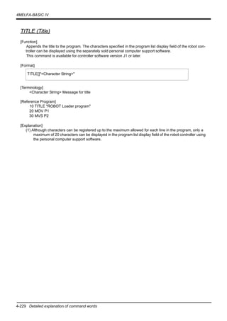 4-229 Detailed explanation of command words
4MELFA-BASIC IV
TITLE (Title)
[Function]
Appends the title to the program. The characters specified in the program list display field of the robot con-
troller can be displayed using the separately sold personal computer support software.
This command is available for controller software version J1 or later.
[Format]
[Terminology]
<Character String> Message for title
[Reference Program]
10 TITLE "ROBOT Loader program"
20 MOV P1
30 MVS P2
[Explanation]
(1) Although characters can be registered up to the maximum allowed for each line in the program, only a
maximum of 20 characters can be displayed in the program list display field of the robot controller using
the personal computer support software.
TITLE[]"<Character String>"
 
