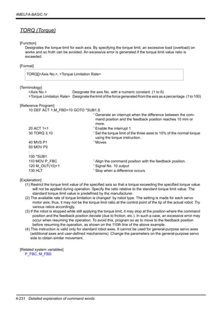 4-231 Detailed explanation of command words
4MELFA-BASIC IV
TORQ (Torque)
[Function]
Designates the torque limit for each axis. By specifying the torque limit, an excessive load (overload) on
works and so froth can be avoided. An excessive error is generated if the torque limit value ratio is
exceeded.
[Format]
[Terminology]
<Axis No.> Designate the axis No. with a numeric constant. (1 to 6)
<Torque Limitation Rate> Designatethelimit oftheforcegeneratedfromtheaxisas apercentage.(1to100)
[Reference Program]
10 DEF ACT 1,M_FBD>10 GOTO *SUB1,S
' Generate an interrupt when the difference between the com-
mand position and the feedback position reaches 10 mm or
more.
20 ACT 1=1 ' Enable the interrupt 1
30 TORQ 3,10 ' Set the torque limit of the three axes to 10% of the normal torque
using the torque instruction.
40 MVS P1 ' Moves
50 MOV P2
:
100 *SUB1
110 MOV P_FBC ' Align the command position with the feedback position.
120 M_OUT(10)=1 ' Signal No. 10 output
130 HLT ' Stop when a difference occurs.
[Explanation]
(1) Restrict the torque limit value of the specified axis so that a torque exceeding the specified torque value
will not be applied during operation. Specify the ratio relative to the standard torque limit value. The
standard torque limit value is predefined by the manufacturer.
(2) The available rate of torque limitation is changed by robot type. The setting is made for each servo
motor axis; thus, it may not be the torque limit ratio at the control point of the tip of the actual robot. Try
various ratios accordingly.
(3) If the robot is stopped while still applying the torque limit, it may stop at the position where the command
position and the feedback position deviate (due to friction, etc.). In such a case, an excessive error may
occur when resuming the operation. To avoid this, program so as to move to the feedback position
before resuming the operation, as shown on the 110th line of the above example.
(4) This instruction is valid only for standard robot axes. It cannot be used for general-purpose servo axes
(additional axes and user-defined mechanisms). Change the parameters on the general-purpose servo
side to obtain similar movement.
[Related system variables]
P_FBC, M_FBD
TORQ[]<Axis No.>, <Torque Limitation Rate>
 