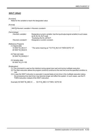 4MELFA-BASIC IV
Detailed explanation of command words 4-232
WAIT (Wait)
[Function]
Waits for the variable to reach the designated value.
[Format]
[Terminology]
<Numeric variable> Designate a numeric variable. Use the input/output signal variable (in such cases
as M_IN, M_OUT) well.
*Excluding the M_LDFACT.
<Numeric constant> Designate a numeric constant.
[Reference Program]
(1) Signal state
10 WAIT M_IN(1)=1 ' The same meaning as "10 IF M_IN(1)=0 THEN GOTO 10".
20 WAIT M_IN(3)=0
(2) Task slot state
30 WAIT M_RUN(2)=1
(3) Variable state
40 WAIT M_01=100
[Explanation]
(1) This command is used as the interlock during signal input wait and during multitask execution.
(2) The Wait instruction allows the program control to continue to the next line once the specified condition is
met.
(3) In case the WAIT instruction is executed in several tasks at one time in the multitask execution status,
the processing time (tact time) may become longer and affect the system. In such cases, use the IF-
THEN instruction instead of the WAIT instruction.
Example) 50 WAIT M_ABC=0 .... 50 IF M_ABC<>0 THEN GOTO 50
WAIT[]<Numeric variable>=<Numeric constant>
 