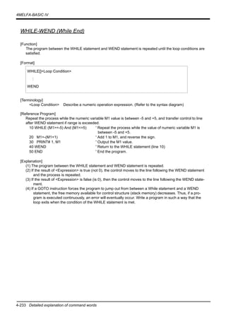 4-233 Detailed explanation of command words
4MELFA-BASIC IV
WHILE-WEND (While End)
[Function]
The program between the WHILE statement and WEND statement is repeated until the loop conditions are
satisfied.
[Format]
[Terminology]
<Loop Condition> Describe a numeric operation expression. (Refer to the syntax diagram)
[Reference Program]
Repeat the process while the numeric variable M1 value is between -5 and +5, and transfer control to line
after WEND statement if range is exceeded.
10 WHILE (M1>=-5) And (M1<=5) ' Repeat the process while the value of numeric variable M1 is
between -5 and +5.
20 M1=-(M1+1) ' Add 1 to M1, and reverse the sign.
30 PRINT# 1, M1 ' Output the M1 value.
40 WEND ' Return to the WHILE statement (line 10)
50 END ' End the program.
[Explanation]
(1) The program between the WHILE statement and WEND statement is repeated.
(2) If the result of <Expression> is true (not 0), the control moves to the line following the WEND statement
and the process is repeated.
(3) If the result of <Expression> is false (is 0), then the control moves to the line following the WEND state-
ment.
(4) If a GOTO instruction forces the program to jump out from between a While statement and a WEND
statement, the free memory available for control structure (stack memory) decreases. Thus, if a pro-
gram is executed continuously, an error will eventually occur. Write a program in such a way that the
loop exits when the condition of the WHILE statement is met.
WHILE[]<Loop Condition>
:
WEND
 
