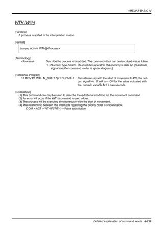 4MELFA-BASIC IV
Detailed explanation of command words 4-234
WTH (With)
[Function]
A process is added to the interpolation motion.
[Format]
[Terminology]
<Process> Describe the process to be added. The commands that can be described are as follow.
1. <Numeric type data B> <Substitution operator><Numeric type data A> [Substitute,
signal modifier command (refer to syntax diagram)]
[Reference Program]
10 MOV P1 WTH M_OUT(17)=1 DLY M1+2 ' Simultaneously with the start of movement to P1, the out-
put signal No. 17 will turn ON for the value indicated with
the numeric variable M1 + two seconds.
[Explanation]
(1) This command can only be used to describe the additional condition for the movement command.
(2) An error will occur if the WTH command is used alone.
(3) The process will be executed simultaneously with the start of movement.
(4) The relationship between the interrupts regarding the priority order is shown below.
COM > ACT > WTHIF(WTH) > Pulse substitution
Example) MOV P1 WTH[]<Process>
 