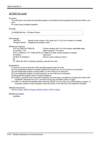 4-237 Detailed explanation of command words
4MELFA-BASIC IV
XLOAD (X Load)
[Function]
This instruction commands the specified program to be loaded into the specified task slot from within a pro-
gram.
It is used during multitask operation.
[Format]
[Terminology]
<Slot No.> Specify a slot number in the range from 1 to 32 as a constant or variable.
<Program Name> Designate the program name.
[Reference Program]
10 IF M_PSA(2)=0 THEN 60 ' Checks whether slot 2 is in the program selectable state.
20 XLOAD 2,"10" ' Select program 10 for slot 2.
30 IF C_PRG(2)<>"10" THEN GOTO 30 ' Waits for a while until the program is loaded.
40 XRUN 2 ' Start slot 2.
50 WAIT M_RUN(2)=1 ' Wait to confirm starting of slot 2.
60 '
70 ' When the slot 2 is already operating, execute from here.
[Explanation]
(1) An error occurs at execution if the specified program does not exist.
(2) If the designated program is already selected for another slot, an error will occur at execution.
(3) If the designated program is being edited, an error will occur at execution.
(4) If the designated program is being executed, an error will occur at execution.
(5) Designate the program name in double quotations.
(6) If used in a program that is executed constantly, this instruction is enabled by changing the value of the
"ALWENA" parameter from 0 to 7 and then turning the controller's power on again.
(7) If XRun is executed immediately after executing XLOAD, an error may occur while loading a program. If
necessary, perform a load completion check as shown on the 30th line of the statement example.
[Related instructions]
XCLR (X Clear), XRST (X Reset), XRUN (X Run), XSTP (X Stop)
[Related parameter]
ALWENA
XLOAD[]<Slot No.> <Program Name>
 