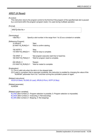 4MELFA-BASIC IV
Detailed explanation of command words 4-238
XRST (X Reset)
[Function]
This instruction returns the program control to the first line if the program of the specified task slot is paused
by a command within the program (program reset). It is used during multitask operation.
[Format]
[Terminology]
<Slot No.> Specify a slot number in the range from 1 to 32 as a constant or variable.
[Reference Program]
10 XRUN 2 ' Start.
20 WAIT M_RUN(2)=1 ' Wait to confirm starting.
:
100 XSTP 2 ' Stop.
110 WAIT M_WAI(2)=1 ' Wait for stop to complete.
:
150 XRST 2 ' Set program execution start line to head line.
160 WAIT M_PSA(2)=1 ' Wait for program reset to complete.
:
200 XRUN 2 ' Restart.
210 WAIT M_RUN(2)=1 ' Wait for restart to complete.
[Explanation]
(1) This is valid only when the slot is in the stopped state.
(2) If used in a program that is executed constantly, this instruction is enabled by changing the value of the
"ALWENA" parameter from 0 to 7 and then turning the controller's power on again.
[Related instructions]
XCLR (X Clear), XLOAD (X Load), XRUN (X Run), XSTP (X Stop)
[Related parameter]
ALWENA
[Related system variables]
M_PSA (Slot number) (1: Program selection is possible, 0: Program selection is impossible)
M_RUN (Slot number) (1: Executing, 0: Not executing)
M_WAI (Slot number) (1: Stopping, 0: Not stopping)
XRST[]<Slot No.>
 