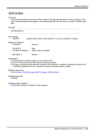 4MELFA-BASIC IV
Detailed explanation of command words 4-240
XSTP (X Stop)
[Function]
This instruction pauses the execution of the program in the specified task slot from within a program. If the
robot is being operated by the program in the specified task slot, the robot stops. It is used in multitask oper-
ation.
[Format]
[Terminology]
<Slot No.> Specify a slot number in the range from 1 to 32 as a constant or variable.
[Reference Program]
10 XRUN 2 ' Execute.
:
100 XSTP 2 ' Stop.
110 WAIT M_WAI(2)=1 ' Wait for stop to complete.
:
200 XRUN 2 ' Restart.
[Explanation]
(1) If the program is already stopped, an error will not occur.
(2) XSTP can also stop the constant execution attribute program.
(3) If used in a program that is executed constantly, this instruction is enabled by changing the value of the
"ALWENA" parameter from 0 to 7 and then turning the controller's power on again.
[Related instructions]
XCLR (X Clear), XLOAD (X Load), XRST (X Reset), XRUN (X Run)
[Related parameter]
ALWENA
[Related system variables]
M_WAI (Slot number) (1: Stopping, 0: Not stopping)
XSTP[]<Slot No.>
 