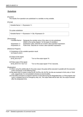 4-241 Detailed explanation of command words
4MELFA-BASIC IV
Substitute
[Function]
The results of an operation are substituted in a variable or array variable.
[Format]
For pulse substitution
[Terminology]
<Variable Name> Designate the variable name of the value is to be substituted.
(Refer to the syntax diagram for the types of variables.)
<Expression 1> Substitution value. Describe an numeric value operation expression.
<Expression 2> Pulse timer. Describe an numeric value operation expression.
[Reference Program]
(1) Substitution of the variable operation result .
10 P100=P1+P2*2
(2) Output of the signal.
20 M_OUT(10)=1 ' Turn on the output signal 10.
(3) Pulse output of the signal.
30 M_OUT(17)=1 DLY 2.0 ' Turn on the output signal 17 for 2 seconds.
[Explanation]
(1) When using this additionally for the pulse output, the pulse will be executed in parallel with the execution
of the commands on the following lines.
(2) Be aware that if a pulse is output by M_OUTB or M_OUTW, the bits are reversed in 8-bit units or 16-bit
units, respectively. It is not possible to reverse at any bit widths.
(3) If the END command or program's last line is executed during the designated time, or if the program exe-
cution is stopped due to an emergency stop, etc., the output state will be held. But, the output reversed
after the designated time.
<Variable Name> = <Expression 1>
<Variable Name> = <Expression 1> Dly <Expression 2>
 