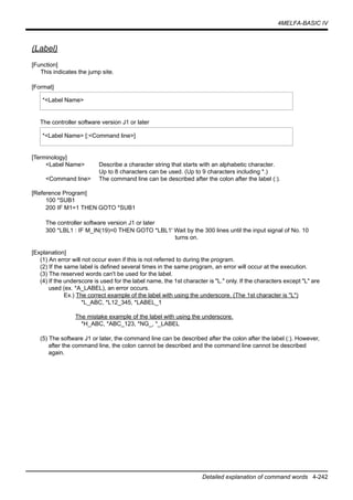 4MELFA-BASIC IV
Detailed explanation of command words 4-242
(Label)
[Function]
This indicates the jump site.
[Format]
The controller software version J1 or later
[Terminology]
<Label Name> Describe a character string that starts with an alphabetic character.
Up to 8 characters can be used. (Up to 9 characters including *.)
<Command line> The command line can be described after the colon after the label (:).
[Reference Program]
100 *SUB1
200 IF M1=1 THEN GOTO *SUB1
The controller software version J1 or later
300 *LBL1 : IF M_IN(19)=0 THEN GOTO *LBL1' Wait by the 300 lines until the input signal of No. 10
turns on.
[Explanation]
(1) An error will not occur even if this is not referred to during the program.
(2) If the same label is defined several times in the same program, an error will occur at the execution.
(3) The reserved words can't be used for the label.
(4) If the underscore is used for the label name, the 1st character is "L." only. If the characters except "L" are
used (ex. *A_LABEL), an error occurs.
Ex.) The correct example of the label with using the underscore. (The 1st character is "L")
*L_ABC, *L12_345, *LABEL_1
The mistake example of the label with using the underscore.
*H_ABC, *ABC_123, *NG_, *_LABEL
(5) The software J1 or later, the command line can be described after the colon after the label (:). However,
after the command line, the colon cannot be described and the command line cannot be described
again.
*<Label Name>
*<Label Name> [:<Command line>]
 