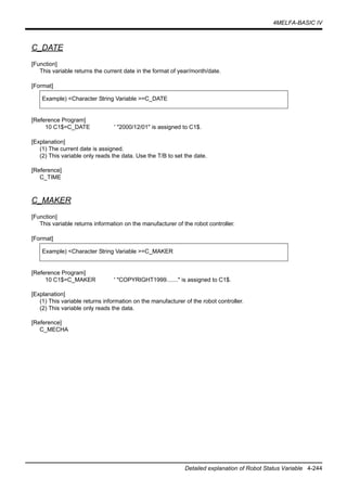 4MELFA-BASIC IV
Detailed explanation of Robot Status Variable 4-244
C_DATE
[Function]
This variable returns the current date in the format of year/month/date.
[Format]
[Reference Program]
10 C1$=C_DATE ' "2000/12/01" is assigned to C1$.
[Explanation]
(1) The current date is assigned.
(2) This variable only reads the data. Use the T/B to set the date.
[Reference]
C_TIME
C_MAKER
[Function]
This variable returns information on the manufacturer of the robot controller.
[Format]
[Reference Program]
10 C1$=C_MAKER ' "COPYRIGHT1999......." is assigned to C1$.
[Explanation]
(1) This variable returns information on the manufacturer of the robot controller.
(2) This variable only reads the data.
[Reference]
C_MECHA
Example) <Character String Variable >=C_DATE
Example) <Character String Variable >=C_MAKER
 