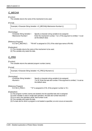 4-245 Detailed explanation of Robot Status Variable
4MELFA-BASIC IV
C_MECHA
[Function]
This variable returns the name of the mechanism to be used.
[Format]
[Terminology]
<Character String Variable > Specify a character string variable to be assigned.
<Mechanism Number> Enter the mechanism number. 1 to 3, If the argument is omitted, 1 is set
as the default value.
[Reference Program]
10 C1$=C_MECHA(1) ' "RV-4A" is assigned to C1$. (If the robot type name is RV-4A)
[Explanation]
(1) This variable returns the name of the mechanism to be used.
(2) This variable only reads the data.
C_PRG
[Function]
This variable returns the selected program number (name).
[Format]
[Terminology]
<Character String Variable > Specify a character string variable to be assigned.
<Numeric> 1 to 32, Enter the task slot number. If the argument is omitted, 1 is set as
the default value.
[Reference Program]
10 C1$=C_PRG(1) ' "10" is assigned to C1$. (if the program number is 10.)
[Explanation]
(1) The program number (name) set (loaded) into the specified task slot is assigned.
(2) If this variable is used in single task operation, the task slot number becomes 1.
(3) If it is set in the operation panel, that number is set.
(4) This variable only reads the data.
(5) If a task slot for which a program is not loaded is specified, an error occurs at execution.
Example) <Character String Variable >=C_MECHA[(<Mechanism Number>)]
Example) <Character String Variable >=C_PRG [(<Numeric>)]
 