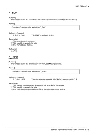 4MELFA-BASIC IV
Detailed explanation of Robot Status Variable 4-246
C_TIME
[Function]
This variable returns the current time in the format of time:minute:second (24 hours notation).
[Format]
[Reference Program]
10 C1$=C_TIME ' "01/05/20" is assigned to C1$.
[Explanation]
(1) The current clock is assigned.
(2) This variable only reads the data.
(3) Use the T/B to set the time.
[Reference]
C_DATE
C_USER
[Function]
This variable returns the data registered in the "USERMSG" parameter.
[Format]
[Reference Program]
10 C1$=C_USER ' The characters registered in "USERMSG" are assigned to C1$.
[Explanation]
(1) This variable returns the data registered in the "USERMSG" parameter.
(2) This variable only reads the data.
(3) Use the PC support software or the T/B to change the parameter setting.
Example) <Character String Variable >=C_TME
Example) <Character String Variable >=C_USER
 