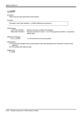 4-247 Detailed explanation of Robot Status Variable
4MELFA-BASIC IV
J_CURR
[Function]
Returns the joint type data at the current position.
[Format]
[Terminology]
<Joint Type Variable> Specify a joint type variable to be assigned.
<Mechanism Number> Enter the mechanism number. 1 to 3, If the argument is omitted, 1 is set as the
default value.
[Reference Program]
10 J1=J_CURR ' J1 will contain the current joint position.
[Explanation]
(1) The joint type variable for the current position of the robot specified by the mechanism number will be
obtained.
(2) This variable only reads the data.
[Reference]
P_CURR
Example) <Joint Type Variable>=J_CURR [(<Mechanism Number>)]
 