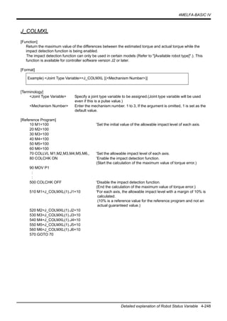 4MELFA-BASIC IV
Detailed explanation of Robot Status Variable 4-248
J_COLMXL
[Function]
Return the maximum value of the differences between the estimated torque and actual torque while the
impact detection function is being enabled.
The impact detection function can only be used in certain models (Refer to "[Available robot type]".). This
function is available for controller software version J2 or later.
[Format]
[Terminology]
<Joint Type Variable> Specify a joint type variable to be assigned.(Joint type variable will be used
even if this is a pulse value.)
<Mechanism Number> Enter the mechanism number. 1 to 3, If the argument is omitted, 1 is set as the
default value.
[Reference Program]
10 M1=100 'Set the initial value of the allowable impact level of each axis.
20 M2=100
30 M3=100
40 M4=100
50 M5=100
60 M6=100
70 COLLVL M1,M2,M3,M4,M5,M6,, 'Set the allowable impact level of each axis.
80 COLCHK ON 'Enable the impact detection function.
(Start the calculation of the maximum value of torque error.)
90 MOV P1
:
:
500 COLCHK OFF 'Disable the impact detection function.
(End the calculation of the maximum value of torque error.)
510 M1=J_COLMXL(1).J1+10 'For each axis, the allowable impact level with a margin of 10% is
calculated.
(10% is a reference value for the reference program and not an
actual guaranteed value.)
520 M2=J_COLMXL(1).J2+10
530 M3=J_COLMXL(1).J3+10
540 M4=J_COLMXL(1).J4+10
550 M5=J_COLMXL(1).J5+10
560 M6=J_COLMXL(1).J6+10
570 GOTO 70
Example) <Joint Type Variable>=J_COLMXL [(<Mechanism Number>)]
 