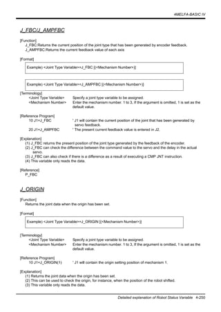4MELFA-BASIC IV
Detailed explanation of Robot Status Variable 4-250
J_FBC/J_AMPFBC
[Function]
J_FBC:Returns the current position of the joint type that has been generated by encoder feedback.
J_AMPFBC:Returns the current feedback value of each axis
[Format]
[Terminology]
<Joint Type Variable> Specify a joint type variable to be assigned.
<Mechanism Number> Enter the mechanism number. 1 to 3, If the argument is omitted, 1 is set as the
default value.
[Reference Program]
10 J1=J_FBC ' J1 will contain the current position of the joint that has been generated by
servo feedback.
20 J1=J_AMPFBC ' The present current feedback value is entered in J2.
[Explanation]
(1) J_FBC returns the present position of the joint type generated by the feedback of the encoder.
(2) J_FBC can check the difference between the command value to the servo and the delay in the actual
servo.
(3) J_FBC can also check if there is a difference as a result of executing a CMP JNT instruction.
(4) This variable only reads the data.
[Reference]
P_FBC
J_ORIGIN
[Function]
Returns the joint data when the origin has been set.
[Format]
[Terminology]
<Joint Type Variable> Specify a joint type variable to be assigned.
<Mechanism Number> Enter the mechanism number. 1 to 3, If the argument is omitted, 1 is set as the
default value.
[Reference Program]
10 J1=J_ORIGIN(1) ' J1 will contain the origin setting position of mechanism 1.
[Explanation]
(1) Returns the joint data when the origin has been set.
(2) This can be used to check the origin, for instance, when the position of the robot shifted.
(3) This variable only reads the data.
Example) <Joint Type Variable>=J_FBC [(<Mechanism Number>)]
Example) <Joint Type Variable>=J_AMPFBC [(<Mechanism Number>)]
Example) <Joint Type Variable>=J_ORIGIN [(<Mechanism Number>)]
 
