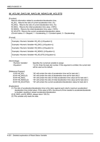 4-251 Detailed explanation of Robot Status Variable
4MELFA-BASIC IV
M_ACL/M_DACL/M_NACL/M_NDACL/M_ACLSTS
[Function]
Returns information related to acceleration/deceleration time.
M_ACL : Returns the ratio of current acceleration time. (%)
M_DACL : Returns the ratio of current deceleration time. (%)
M_NACL : Returns the initial acceleration time value. (100%)
M_NDACL : Returns the initial deceleration time value. (100%)
M_ACLSTS : Returns the current acceleration/deceleration status.
(Current status: 0 = Stopped, 1 = Accelerating, 2 = Constant speed, 3 = Decelerating)
[Format]
[Terminology]
<Numeric Variable> Specifies the numerical variable to assign.
<Equation> 1 to 32, Enter the task slot number. If this argument is omitted, the current slot
will be used as the default.
[Reference Program]
10 M1=M_ACL ' M1 will contain the ratio of acceleration time set for task slot 1.
20 M1=M_DACL(2) ' M1 will contain the ratio of deceleration time set for task slot 2.
30 M1=M_NACL ' M1 will contain the ratio of initial acceleration time value set for task slot 1.
40 M1=M_NDACL(2) ' M1 will contain the ratio of initial deceleration time value set for task slot 2.
50 M1=M_ACLSTS(3) ' M1 will contain the current acceleration/deceleration status for task slot 3.
[Explanation]
(1) The ratio of acceleration/deceleration time is the ration against each robot's maximum acceleration/
deceleration time (initial value). If this value is 50%, the amount of time needed to accelerate/decelerate
is doubled, resulting in slower acceleration/deceleration.
(2) M_NACL and M_NDACL always return 100 (%).
(3) This variable only reads the data.
Example) <Numeric Variable>=M_ACL [(<Equation>)]
Example) <Numeric Variable>=M_DACL [(<Equation>)]
Example) <Numeric Variable>=M_NACL [(<Equation>)]
Example) <Numeric Variable>=M_NDACL [(<Equation>)]
Example) <Numeric Variable>=M_ACLSTS [(<Equation>)]
 
