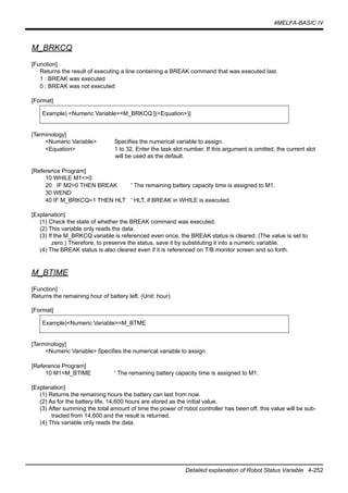 4MELFA-BASIC IV
Detailed explanation of Robot Status Variable 4-252
M_BRKCQ
[Function]
Returns the result of executing a line containing a BREAK command that was executed last.
1 : BREAK was executed
0 : BREAK was not executed
[Format]
[Terminology]
<Numeric Variable> Specifies the numerical variable to assign.
<Equation> 1 to 32, Enter the task slot number. If this argument is omitted, the current slot
will be used as the default.
[Reference Program]
10 WHILE M1<>0
20 IF M2=0 THEN BREAK ' The remaining battery capacity time is assigned to M1.
30 WEND
40 IF M_BRKCQ=1 THEN HLT ' HLT, if BREAK in WHILE is executed.
[Explanation]
(1) Check the state of whether the BREAK command was executed.
(2) This variable only reads the data.
(3) If the M_BRKCQ variable is referenced even once, the BREAK status is cleared. (The value is set to
zero.) Therefore, to preserve the status, save it by substituting it into a numeric variable.
(4) The BREAK status is also cleared even if it is referenced on T/B monitor screen and so forth.
M_BTIME
[Function]
Returns the remaining hour of battery left. (Unit: hour)
[Format]
[Terminology]
<Numeric Variable> Specifies the numerical variable to assign.
[Reference Program]
10 M1=M_BTIME ' The remaining battery capacity time is assigned to M1.
[Explanation]
(1) Returns the remaining hours the battery can last from now.
(2) As for the battery life, 14,600 hours are stored as the initial value.
(3) After summing the total amount of time the power of robot controller has been off, this value will be sub-
tracted from 14,600 and the result is returned.
(4) This variable only reads the data.
Example) <Numeric Variable>=M_BRKCQ [(<Equation>)]
Example)<Numeric Variable>=M_BTME
 