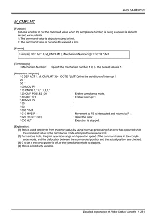 4MELFA-BASIC IV
Detailed explanation of Robot Status Variable 4-254
M_CMPLMT
[Function]
Returns whether or not the command value when the compliance function is being executed is about to
exceed various limits.
1: The command value is about to exceed a limit.
0: The command value is not about to exceed a limit.
[Format]
[Terminology]
<Mechanism Number> Specify the mechanism number 1 to 3. The default value is 1.
[Reference Program]
10 DEF ACT 1, M_CMPLMT(1)=1 GOTO *LMT' Define the conditions of interrupt 1.
20 '
30 '
100 MOV P1
110 CMPG 1,1,0,1,1,1,1,1
120 CMP POS, &B100 ' Enable compliance mode.
130 ACT 1=1 ' Enable interrupt 1.
140 MVS P2 '
150 '
160 '
1000 *LMT
1010 MVS P1 ' Movement to P2 is interrupted and returns to P1.
1020 RESET ERR ' Reset the error.
1030 HLT ' Execution is stopped.
[Explanation]
(1) This is used to recover from the error status by using interrupt processing if an error has occurred while
the command value in the compliance mode attempted to exceed a limit.
(2) For various limits, the joint operation range and operation speed of the command value in the compli-
ance mode, and the dislocation between the commanded position and the actual position are checked.
(3) 0 is set if the servo power is off, or the compliance mode is disabled.
(4) This is a read only variable.
Example) DEF ACT 1, M_CMPLMT [(<Mechanism Number>)]=1 GOTO *LMT
 