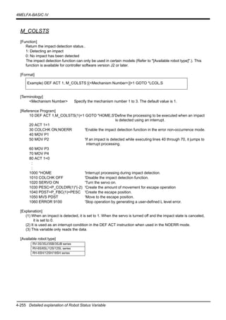 4-255 Detailed explanation of Robot Status Variable
4MELFA-BASIC IV
M_COLSTS
[Function]
Return the impact detection status..
1: Detecting an impact
0: No impact has been detected
The impact detection function can only be used in certain models (Refer to "[Available robot type]".). This
function is available for controller software version J2 or later.
[Format]
[Terminology]
<Mechanism Number> Specify the mechanism number 1 to 3. The default value is 1.
[Reference Program]
10 DEF ACT 1,M_COLSTS(1)=1 GOTO *HOME,S'Define the processing to be executed when an impact
is detected using an interrupt.
20 ACT 1=1
30 COLCHK ON,NOERR 'Enable the impact detection function in the error non-occurrence mode.
40 MOV P1
50 MOV P2 'If an impact is detected while executing lines 40 through 70, it jumps to
interrupt processing.
60 MOV P3
70 MOV P4
80 ACT 1=0
:
:
1000 *HOME 'Interrupt processing during impact detection.
1010 COLCHK OFF 'Disable the impact detection function.
1020 SERVO ON 'Turn the servo on.
1030 PESC=P_COLDIR(1)*(-2) 'Create the amount of movement for escape operation
1040 PDST=P_FBC(1)+PESC 'Create the escape position.
1050 MVS PDST 'Move to the escape position.
1060 ERROR 9100 'Stop operation by generating a user-defined L level error.
[Explanation]
(1) When an impact is detected, it is set to 1. When the servo is turned off and the impact state is canceled,
it is set to 0.
(2) It is used as an interrupt condition in the DEF ACT instruction when used in the NOERR mode.
(3) This variable only reads the data.
[Available robot type]
Example) DEF ACT 1, M_COLSTS [(<Mechanism Number>)]=1 GOTO *LCOL,S
RV-3S/3SJ/3SB/3SJB series
RV-6S/6SL/12S/12SL series
RH-6SH/12SH/18SH series
 