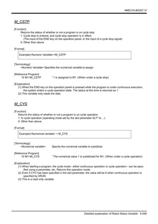 4MELFA-BASIC IV
Detailed explanation of Robot Status Variable 4-256
M_CSTP
[Function]
Returns the status of whether or not a program is on cycle stop
1: Cycle stop is entered, and cycle stop operation is in effect.
(The input of the END key on the operation panel, or the input of a cycle stop signal)
0: Other than above
[Format]
[Terminology]
<Numeric Variable> Specifies the numerical variable to assign.
[Reference Program]
10 M1=M_CSTP ' 1 is assigned to M1. (When under a cycle stop)
[Explanation]
(1) When the END key on the operation panel is pressed while the program is under continuous execution,
the system enters a cycle operation state. The status at this time is returned as 1.
(2) This variable only reads the data.
M_CYS
[Function]
Returns the status of whether or not a program is on cycle operation
1: In cycle operation (operating mode set by the slot parameter SLT* to ...)
0: Other than above.
[Format]
[Terminology]
<Numerical variable> Specify the numerical variable to substitute.
[Reference Program]
10 M1=M_CYS ' The numerical value 1 is substituted for M1. (When under a cycle operation)
[Explanation]
(1) When starting a program, the cycle mode - either continuous operation or cycle operation - can be spec-
ified using a parameter, etc. Returns this operation mode.
(2) Even if CYC has been specified in the slot parameter, the value will be 0 when continuous operation is
specified by XRUN.
(3) This is a read only variable.
Example)<Numeric Variable>=M_CSTP
Example)<Numerical variable> = M_CYS
 