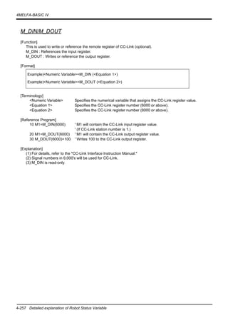4-257 Detailed explanation of Robot Status Variable
4MELFA-BASIC IV
M_DIN/M_DOUT
[Function]
This is used to write or reference the remote register of CC-Link (optional).
M_DIN : References the input register.
M_DOUT : Writes or reference the output register.
[Format]
[Terminology]
<Numeric Variable> Specifies the numerical variable that assigns the CC-Link register value.
<Equation 1> Specifies the CC-Link register number (6000 or above).
<Equation 2> Specifies the CC-Link register number (6000 or above).
[Reference Program]
10 M1=M_DIN(6000) ' M1 will contain the CC-Link input register value.
' (If CC-Link station number is 1.)
20 M1=M_DOUT(6000) ' M1 will contain the CC-Link output register value.
30 M_DOUT(6000)=100 ' Writes 100 to the CC-Link output register.
[Explanation]
(1) For details, refer to the "CC-Link Interface Instruction Manual."
(2) Signal numbers in 6,000's will be used for CC-Link.
(3) M_DIN is read-only.
Example)<Numeric Variable>=M_DIN (<Equation 1>)
Example)<Numeric Variable>=M_DOUT (<Equation 2>)
 