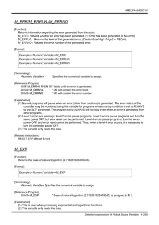 4MELFA-BASIC IV
Detailed explanation of Robot Status Variable 4-258
M_ERR/M_ERRLVL/M_ERRNO
[Function]
Returns information regarding the error generated from the robot.
M_ERR : Returns whether an error has been generated. (1: Error has been generated, 0: No error)
M_ERRLVL : Returns the level of the generated error. (Caution/Low/High1/High2 = 1/2/3/4)
M_ERRNO : Returns the error number of the generated error.
[Format]
[Terminology]
<Numeric Variable> Specifies the numerical variable to assign.
[Reference Program]
10 IF M_ERR=0 THEN 10 ' Waits until an error is generated.
20 M2=M_ERRLVL ' M2 will contain the error level
30 M3=M_ERRNO ' M3 will contain the error number.
[Explanation]
(1) Normal programs will pause when an error (other than cautions) is generated. The error status of the
controller may be monitored using this variable for programs whose startup condition is set to ALWAYS
by the SLT* parameter. The program set to ALWAYS will not stop even when an error is generated from
other programs.
(2) Level 1 errors are warnings, level 2 errors pause programs. Level 3 errors pause programs and turn the
servo power OFF, but error reset can be performed. Level 4 errors pause programs, turn the servo
power OFF, and error reset cannot be performed. Thus, when a level 4 error occurs, it is necessary to
turn the controller power OFF.
(3) This variable only reads the data.
[Related instructions]
RESET ERR (Reset Error)
M_EXP
[Function]
Returns the base of natural logarithm (2.718281828459045).
[Format]
[Terminology]
<Numeric Variable> Specifies the numerical variable to assign.
[Reference Program]
10 M1=M_EXP ' Base of natural logarithm (2.718281828459045) is assigned to M1.
[Explanation]
(1) This is used when processing exponential and logarithmic functions.
(2) This variable only reads the data.
Example) <Numeric Variable>=M_ERR
Example) <Numeric Variable>=M_ERRLVL
Example) <Numeric Variable>=M_ERRNO
Example) <Numeric Variable>=M_EXP
 
