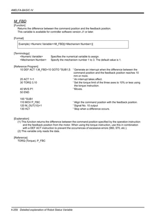 4-259 Detailed explanation of Robot Status Variable
4MELFA-BASIC IV
M_FBD
[Function]
Returns the difference between the command position and the feedback position.
This variable is available for controller software version J1 or later.
[Format]
[Terminology]
<Numeric Variable> Specifies the numerical variable to assign.
<Mechanism Number> Specify the mechanism number 1 to 3. The default value is 1.
[Reference Program]
10 DEF ACT 1,M_FBD>10 GOTO *SUB1,S ' Generate an interrupt when the difference between the
command position and the feedback position reaches 10
mm or more.
20 ACT 1=1 ' An interrupt takes effect.
30 TORQ 3,10 ' Set the torque limit of the three axes to 10% or less using
the torque instruction.
40 MVS P1 ' Moves.
50 END
100 *SUB1
110 MOV P_FBC ' Align the command position with the feedback position.
120 M_OUT(10)=1 ' Signal No. 10 output
130 HLT ' Stop when a difference occurs.
[Explanation]
(1) This function returns the difference between the command position specified by the operation instruction
and the feedback position from the motor. When using the torque instruction, use this in combination
with a DEF ACT instruction to prevent the occurrences of excessive errors (960, 970, etc.).
(2) This variable only reads the data.
[Reference]
TORQ (Torque), P_FBC
Example) <Numeric Variable>=M_FBD[(<Mechanism Number>)]
 