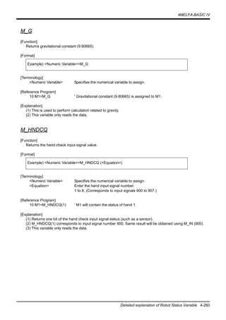 4MELFA-BASIC IV
Detailed explanation of Robot Status Variable 4-260
M_G
[Function]
Returns gravitational constant (9.80665).
[Format]
[Terminology]
<Numeric Variable> Specifies the numerical variable to assign.
[Reference Program]
10 M1=M_G ' Gravitational constant (9.80665) is assigned to M1.
[Explanation]
(1) This is used to perform calculation related to gravity.
(2) This variable only reads the data.
M_HNDCQ
[Function]
Returns the hand check input signal value.
[Format]
[Terminology]
<Numeric Variable> Specifies the numerical variable to assign.
<Equation> Enter the hand input signal number.
1 to 8, (Corresponds to input signals 900 to 907.)
[Reference Program]
10 M1=M_HNDCQ(1) ' M1 will contain the status of hand 1.
[Explanation]
(1) Returns one bit of the hand check input signal status (such as a sensor).
(2) M_HNDCQ(1) corresponds to input signal number 900. Same result will be obtained using M_IN (900).
(3) This variable only reads the data.
Example) <Numeric Variable>=M_G
Example) <Numeric Variable>=M_HNDCQ (<Equation>)
 