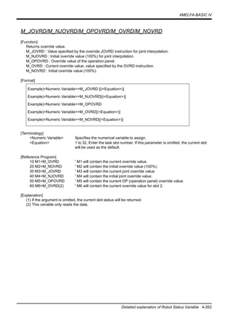 4MELFA-BASIC IV
Detailed explanation of Robot Status Variable 4-262
M_JOVRD/M_NJOVRD/M_OPOVRD/M_OVRD/M_NOVRD
[Function]
Returns override value.
M_JOVRD : Value specified by the override JOVRD instruction for joint interpolation.
M_NJOVRD : Initial override value (100%) for joint interpolation.
M_OPOVRD : Override value of the operation panel.
M_OVRD : Current override value, value specified by the OVRD instruction.
M_NOVRD : Initial override value (100%).
[Format]
[Terminology]
<Numeric Variable> Specifies the numerical variable to assign.
<Equation> 1 to 32, Enter the task slot number. If this parameter is omitted, the current slot
will be used as the default.
[Reference Program]
10 M1=M_OVRD ' M1 will contain the current override value.
20 M2=M_NOVRD ' M2 will contain the initial override value (100%).
30 M3=M_JOVRD ' M3 will contain the current joint override value.
40 M4=M_NJOVRD ' M4 will contain the initial joint override value.
50 M5=M_OPOVRD ' M5 will contain the current OP (operation panel) override value.
60 M6=M_OVRD(2) ' M6 will contain the current override value for slot 2.
[Explanation]
(1) If the argument is omitted, the current slot status will be returned.
(2) This variable only reads the data.
Example)<Numeric Variable>=M_JOVRD [(i<Equation>)]
Example)<Numeric Variable>=M_NJOVRD[(i<Equation>)]
Example)<Numeric Variable>=M_OPOVRD
Example)<Numeric Variable>=M_OVRD[(<Equation>)]
Example)<Numeric Variable>=M_NOVRD[(<Equation>)]
 