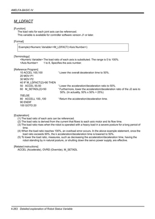 4-263 Detailed explanation of Robot Status Variable
4MELFA-BASIC IV
M_LDFACT
[Function]
The load ratio for each joint axis can be referenced.
This variable is available for controller software version J1 or later.
[Format]
[Terminology]
<Numeric Variable> The load ratio of each axis is substituted. The range is 0 to 100%.
<Axis Number> 1 to 8, Specifies the axis number.
[Reference Program]
10 ACCEL 100,100 ' Lower the overall deceleration time to 50%.
20 MOV P1
30 MOV P2
40 IF M_LDFACT(2)>90 THEN
50 ACCEL 50,50 ' Lower the acceleration/deceleration ratio to 50%.
60 M_SETADL(2)=50 ' Furthermore, lower the acceleration/deceleration ratio of the J2 axis to
50%. (In actuality, 50% x 50% = 25%)
70ELSE
80 ACCELL 100.,100 ' Return the acceleration/deceleration time.
90 ENDIF
100 GOTO 20
[Explanation]
(1) The load ratio of each axis can be referenced.
(2) The load ratio is derived from the current that flows to each axis motor and its flow time.
(3) The load ratio rises when the robot is operated with a heavy load in a severe posture for a long period of
time.
(4) When the load ratio reaches 100%, an overload error occurs. In the above example statement, once the
load ratio exceeds 90%, the k acceleration/deceleration time is lowered to 50%.
(5) To lower the load ratio, measures, such as decreasing the acceleration/deceleration time, having the
robot standing by in natural posture, or shutting down the servo power supply, are effective.
[Related instructions]
ACCEL (Accelerate), OVRD (Override), M_SETADL
Example)<Numeric Variable>=M_LDFACT(<Axis Number>)
 