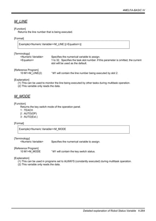 4MELFA-BASIC IV
Detailed explanation of Robot Status Variable 4-264
M_LINE
[Function]
Returns the line number that is being executed.
[Format]
[Terminology]
<Numeric Variable> Specifies the numerical variable to assign.
<Equation> 1 to 32, Specifies the task slot number. If this parameter is omitted, the current
slot will be used as the default.
[Reference Program]
10 M1=M_LINE(2) ' M1 will contain the line number being executed by slot 2.
[Explanation]
(1) This can be used to monitor the line being executed by other tasks during multitask operation.
(2) This variable only reads the data.
M_MODE
[Function]
Returns the key switch mode of the operation panel.
1 : TEACH
2 : AUTO(OP)
3 : AUTO(Ext.)
[Format]
[Terminology]
<Numeric Variable> Specifies the numerical variable to assign.
[Reference Program]
10 M1=M_MODE ' M1 will contain the key switch status.
[Explanation]
(1) This can be used in programs set to ALWAYS (constantly executed) during multitask operation.
(2) This variable only reads the data.
Example)<Numeric Variable>=M_LINE [(<Equation>)]
Example)<Numeric Variable>=M_MODE
 