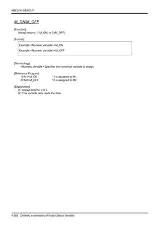 4-265 Detailed explanation of Robot Status Variable
4MELFA-BASIC IV
M_ON/M_OFF
[Function]
Always returns 1 (M_ON) or 0 (M_OFF).
[Format]
[Terminology]
<Numeric Variable> Specifies the numerical variable to assign.
[Reference Program]
10 M1=M_ON ' 1 is assigned to M1.
20 M2=M_OFF ' 0 is assigned to M2.
[Explanation]
(1) Always returns 1 or 0.
(2) This variable only reads the data.
Example)<Numeric Variable>=M_ON
Example)<Numeric Variable>=M_OFF
 