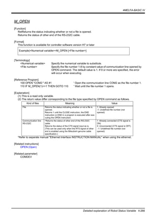 4MELFA-BASIC IV
Detailed explanation of Robot Status Variable 4-266
M_OPEN
[Function]
RetReturns the status indicating whether or not a file is opened.
Returns the status of other end of the RS-232C cable.
[Format]
This function is available for controller software version H7 or later
[Terminology]
<Numerical variable> Specify the numerical variable to substitute.
<File number> Specify the file number 1-8 by constant value of communication line opened by
OPEN command. The default value is 1. If 9 or more are specified, the error
will occur when executing.
[Reference Program]
100 OPEN "COM2:" AS #1 ' Open the communication line COM2 as the file number 1.
110 IF M_OPEN(1)<>1 THEN GOTO 110 ' Wait until the file number 1 opens.
[Explanation]
(1) This is a read only variable.
(2) The return value differ corresponding to the file type specified by OPEN command as follows.
*Refer to separate manual "Ethernet Interface INSTRUCTION MANUAL" when using the ethernet.
[Related instructions]
OPEN (Open)
[Related parameter]
COMDEV
Example)<Numerical variable>=M_OPEN [<File number>]
Kind of files Meaning Value
File Returns the status indicating whether or not a file is
opened.
Returns 1 until the CLOSE instruction, the END
instruction or END in a program is executed after exe-
cuting the OPEN instruction.
1: Already opened
-1: Undefined file number (not
opened)
Communication line
RS-232C
*Returns the status of other end of the RS-232C
cable.
Returns the status of the CTS signal input as is.
(This can be used only when the RTS signal of other
end is enabled using the Mitsubishi genuine cable
specification.)
1: Already connected (CTS signal is
ON)
0: Unconnected (CTS signal is OFF)
-1: Undefined file number (not
opened)
 