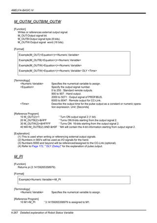 4-267 Detailed explanation of Robot Status Variable
4MELFA-BASIC IV
M_OUT/M_OUTB/M_OUTW
[Function]
Writes or references external output signal.
M_OUT:Output signal bit.
M_OUTB:Output signal byte (8 bits).
M_OUTW:Output signal word (16 bits).
[Format]
[Terminology]
<Numeric Variable> Specifies the numerical variable to assign.
<Equation> Specify the output signal number.
0 to 255 : Standard remote outputs.
900 to 907 : Hand output.
2000 to 5071 : Output signal of PROFIBUS.
6000 to 8047 : Remote output for CC-Link.
<Time> Describe the output time for the pulse output as a constant or numeric opera-
tion expression. Unit: [Seconds]
[Reference Program]
10 M_OUT(2)=1 ' Turn ON output signal 2 (1 bit).
20 M_OUTB(2)=&HFF ' Turns ON 8-bits starting from the output signal 2.
30 M_OUTW(2)=&HFFFF ' Turns ON 16-bits starting from the output signal 2.
40 M4=M_OUTB(2) AND &H0F ' M4 will contain the 4-bit information starting from output signal 2.
[Explanation]
(1) This is used when writing or referencing external output signals.
(2) Numbers in 900's will be used as I/O signals for the hand.
(3) Numbers 6000 and beyond will be referenced/assigned to the CC-Link (optional).
(4) Refer to Page 172, " DLY (Delay)" for the explanation of pulse output.
M_PI
[Function]
Returns pi (3.14159265358979).
[Format]
[Terminology]
<Numeric Variable> Specifies the numerical variable to assign.
[Reference Program]
10 M1=M_PI ' 3.14159265358979 is assigned to M1.
Example)M_OUT(<Equation>)=<Numeric Variable>
Example)M_OUTB(<Equation>)=<Numeric Variable>
Example)M_OUTW(<Equation>)=<Numeric Variable>
Example)M_OUTW(<Equation>)=<Numeric Variable> DLY <Time>
Example)<Numeric Variable>=M_PI
 