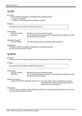 4-269 Detailed explanation of Robot Status Variable
4MELFA-BASIC IV
M_PSA
[Function]
Returns whether the program is selectable by the specified task slot.
1 : Program is selectable.
0 : Program not selectable (when the program is paused).
[Format]
[Terminology]
<Numeric Variable> Specifies the numerical variable to assign.
<Equation> 1 to 32, Specifies the task slot number. If this parameter is omitted, the current
slot will be used as the default.
[Reference Program]
10 M1=M_PSA(2) ' M1 will contain the program selectable status of task slot 2.
[Explanation]
(1) Returns whether the program is selectable by the specified task slot.
(2) This variable only reads the data.
M_RATIO
[Function]
Returns how much the robot has approached the target position (0 to 100%) while the robot is moving.
[Format]
[Terminology]
<Numeric Variable> Specifies the numerical variable to assign.
<Equation> 1 to 32, Specifies the task slot number. If this parameter is omitted, the current
slot will be used as the default.
[Reference Program]
10 MOV P1 WTHIF M_RATIO>80, M_OUT(1)=1' The output signal 1 will turn ON when the robot has
moved 80% of the distance until the target position is
reached while moving toward P1.
[Explanation]
(1) This is used, for instance, when performing a procedure at a specific position while the robot is moving.
(2) This variable only reads the data.
Example)<Numeric Variable>=M_PSA [(<Equation>)]
Example)<Numeric Variable>=M_RATIO [(<Equation>)]
 