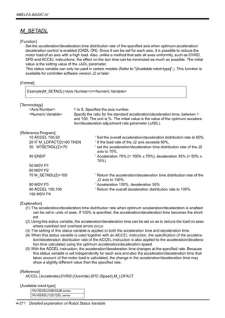 4-271 Detailed explanation of Robot Status Variable
4MELFA-BASIC IV
M_SETADL
[Function]
Set the acceleration/deceleration time distribution rate of the specified axis when optimum acceleration/
deceleration control is enabled (OADL ON). Since it can be set for each axis, it is possible to reduce the
motor load of an axis with a high load. Also, unlike a method that sets all axes uniformity, such as OVRD,
SPD and ACCEL instructions, the effect on the tact time can be minimized as much as possible. The initial
value is the setting value of the JADL parameter.
This status variable can only be used in certain models (Refer to "[Available robot type]".). This function is
available for controller software version J2 or later.
[Format]
[Terminology]
<Axis Number> 1 to 8, Specifies the axis number.
<Numeric Variable> Specify the ratio for the standard acceleration/deceleration time, between 1
and 100. The unit is %. The initial value is the value of the optimum accelera-
tion/deceleration adjustment rate parameter (JADL).
[Reference Program]
10 ACCEL 100,50 ' Set the overall acceleration/deceleration distribution rate to 50%.
20 IF M_LDFACT(2)>90 THEN ' If the load rate of the J2 axis exceeds 90%,
30 M?SETADL(2)=70 ' set the acceleration/deceleration time distribution rate of the J2
axis to 70%.
40 ENDIF ' Acceleration 70% (= 100% x 70%), deceleration 35% (= 50% x
70%)
50 MOV P1
60 MOV P2
70 M_SETADL(2)=100 ' Return the acceleration/deceleration time distribution rate of the
J2 axis to 100%.
80 MOV P3 ' Acceleration 100%, deceleration 50%
90 ACCEL 100,100 ' Return the overall deceleration distribution rate to 100%.
100 MOV P4
[Explanation]
(1) The acceleration/deceleration time distribution rate when optimum acceleration/deceleration is enabled
can be set in units of axes. If 100% is specified, the acceleration/deceleration time becomes the short-
est.
(2) Using this status variable, the acceleration/deceleration time can be set so as to reduce the load on axes
where overload and overheat errors occur.
(3) The setting of this status variable is applied to both the acceleration time and deceleration time.
(4) When this status variable is used together with an ACCEL instruction, the specification of the accelera-
tion/deceleration distribution rate of the ACCEL instruction is also applied to the acceleration/decelera-
tion time calculated using the optimum acceleration/deceleration speed.
(5) With the ACCEL instruction, the acceleration/deceleration time changes at the specified rate. Because
this status variable is set independently for each axis and also the acceleration/deceleration time that
takes account of the motor load is calculated, the change in the acceleration/deceleration time may
show a slightly different value than the specified rate.
[Reference]
ACCEL (Accelerate),OVRD (Override),SPD (Speed),M_LDFACT
[Available robot type]
Example)M_SETADL(<Axis Number>)=<Numeric Variable>
RV-3S/3SJ/3SB/3SJB series
RV-6S/6SL/12S/12SL series
 