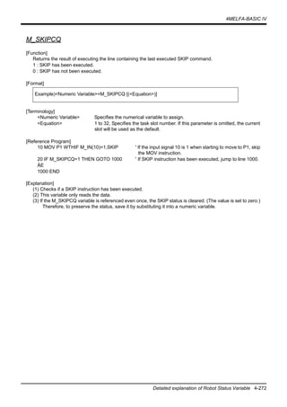 4MELFA-BASIC IV
Detailed explanation of Robot Status Variable 4-272
M_SKIPCQ
[Function]
Returns the result of executing the line containing the last executed SKIP command.
1 : SKIP has been executed.
0 : SKIP has not been executed.
[Format]
[Terminology]
<Numeric Variable> Specifies the numerical variable to assign.
<Equation> 1 to 32, Specifies the task slot number. If this parameter is omitted, the current
slot will be used as the default.
[Reference Program]
10 MOV P1 WTHIF M_IN(10)=1,SKIP ' If the input signal 10 is 1 when starting to move to P1, skip
the MOV instruction.
20 IF M_SKIPCQ=1 THEN GOTO 1000 ' If SKIP instruction has been executed, jump to line 1000.
ÅE
1000 END
[Explanation]
(1) Checks if a SKIP instruction has been executed.
(2) This variable only reads the data.
(3) If the M_SKIPCQ variable is referenced even once, the SKIP status is cleared. (The value is set to zero.)
Therefore, to preserve the status, save it by substituting it into a numeric variable.
Example)<Numeric Variable>=M_SKIPCQ [(<Equation>)]
 