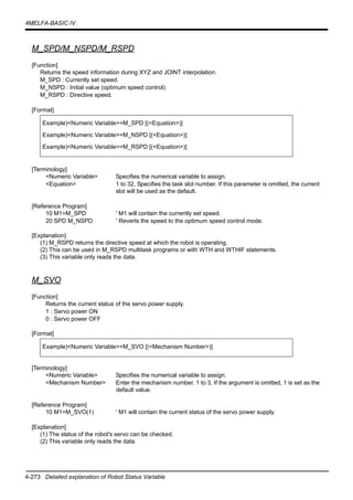4-273 Detailed explanation of Robot Status Variable
4MELFA-BASIC IV
M_SPD/M_NSPD/M_RSPD
[Function]
Returns the speed information during XYZ and JOINT interpolation.
M_SPD : Currently set speed.
M_NSPD : Initial value (optimum speed control).
M_RSPD : Directive speed.
[Format]
[Terminology]
<Numeric Variable> Specifies the numerical variable to assign.
<Equation> 1 to 32, Specifies the task slot number. If this parameter is omitted, the current
slot will be used as the default.
[Reference Program]
10 M1=M_SPD ' M1 will contain the currently set speed.
20 SPD M_NSPD ' Reverts the speed to the optimum speed control mode.
[Explanation]
(1) M_RSPD returns the directive speed at which the robot is operating.
(2) This can be used in M_RSPD multitask programs or with WTH and WTHIF statements.
(3) This variable only reads the data.
M_SVO
[Function]
Returns the current status of the servo power supply.
1 : Servo power ON
0 : Servo power OFF
[Format]
[Terminology]
<Numeric Variable> Specifies the numerical variable to assign.
<Mechanism Number> Enter the mechanism number. 1 to 3, If the argument is omitted, 1 is set as the
default value.
[Reference Program]
10 M1=M_SVO(1) ' M1 will contain the current status of the servo power supply.
[Explanation]
(1) The status of the robot's servo can be checked.
(2) This variable only reads the data.
Example)<Numeric Variable>=M_SPD [(<Equation>)]
Example)<Numeric Variable>=M_NSPD [(<Equation>)]
Example)<Numeric Variable>=M_RSPD [(<Equation>)]
Example)<Numeric Variable>=M_SVO [(<Mechanism Number>)]
 