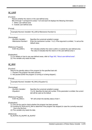 4MELFA-BASIC IV
Detailed explanation of Robot Status Variable 4-276
M_UAR
[Function]
Returns whether the robot is in the user-defined area.
Bits 0 through 7 correspond to areas 1 to 8 and each bit displays the following information.
1 : Within user-defined area
0 : Outside user-defined area
[Format]
[Terminology]
<Numeric Variable> Specifies the numerical variable to assign.
<Mechanism Number> Enter the mechanism number. 1 to 3, If the argument is omitted, 1 is set as the
default value.
[Reference Program]
10 M1=M_UAR(1) ' M1 indicates whether the robot is within or outside the user-defined area.
The value 4 indicates that the robot is in the user-defined area 3.
[Explanation]
(1) For details on how to use user-defined areas, refer to Page 342, "About user-defined area".
(2) This variable only reads the data.
M_WAI
[Function]
Returns the standby status of the program for the specified task slot.
1 : Paused (The program has been paused.)
0 : Not paused (Either the program is running or is being stopped.)
[Format]
[Terminology]
<Numeric Variable> Specifies the numerical variable to assign.
<Equation> 1 to 32, Specifies the task slot number. If this parameter is omitted, the current
slot will be used as the default.
[Reference Program]
10 M1=M_WAI(1) ' M1 will contain the standby status of slot 1.
[Explanation]
(1) This can be used to check whether the program has been paused.
(2) Combine M_RUN and M_WAI to determine if the program has stopped (in case the currently executed
line is the top line).
(3) This variable only reads the data.
[Reference]
M_WUPOV, M_WUPRT, M_WUPST
Example)<Numeric Variable>=M_UAR [(<Mechanism Number>)]
Example)<Numeric Variable>=M_WAI [(<Equation>)]
 