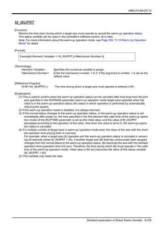 4MELFA-BASIC IV
Detailed explanation of Robot Status Variable 4-278
M_WUPRT
[Function]
Returns the time (sec) during which a target axis must operate to cancel the warm-up operation status.
This status variable can be used in the controller's software version J8 or later.
Note: For more information about the warm-up operation mode, see Page 369, "5.19 Warm-Up Operation
Mode" for detail.
[Format]
[Terminology]
<Numeric Variable> Specifies the numerical variable to assign.
<Mechanism Number> Enter the mechanism number. 1 to 3, If the argument is omitted, 1 is set as the
default value.
[Reference Program]
10 M1=M_WUPRT(1) ' The time during which a target axis must operate is entered in M1.
[Explanation]
(1) This is used to confirm when the warm-up operation status can be canceled after how long more the joint
axis specified in the WUPAXIS parameter (warm-up operation mode target axis) operates when the
robot is in the warm-up operation status (the status in which operation is performed by automatically
reducing the speed).
(2) If the warm-up operation mode is disabled, 0 is always returned.
(3) If the normal status changes to the warm-up operation status, or the warm-up operation status is set
immediately after power on, the time specified in the first element (the valid time of the warm-up opera-
tion mode) of the WUPTIME parameter is set as the initial value, and the value of M_WUPRT
decreases according to the operation of the robot. And when the value is set to 0, the warm-up opera-
tion status is canceled.
(4) If a multiple number of target axes in warm-up operation mode exist, the value of the axis with the short-
est operation time among them is returned.
For example, when a target axis (A) operates and the warm-up operation status is canceled in remain-
ing 20 seconds (when M_WUPRT = 20), if another target axis (B) that has continuously been stopped
changes from the normal status to the warm-up operation status, (B) becomes the axis with the shortest
operation time (operation time of 0 sec). Therefore, the time during which (B) must operate (= the valid
time of the warm-up operation mode, initial value is 60 sec) becomes the value of this status variable
(M_WUPRT = 60).
(5) This variable only reads the data.
Example)<Numeric Variable> = M_WUPRT [(<Mechanism Number>)]
 