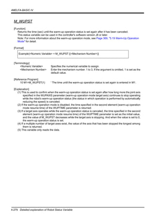 4-279 Detailed explanation of Robot Status Variable
4MELFA-BASIC IV
M_WUPST
[Function]
Returns the time (sec) until the warm-up operation status is set again after it has been canceled.
This status variable can be used in the controller's software version J8 or later.
Note: For more information about the warm-up operation mode, see Page 369, "5.19 Warm-Up Operation
Mode" for detail.
[Format]
[Terminology]
<Numeric Variable> Specifies the numerical variable to assign.
<Mechanism Number> Enter the mechanism number. 1 to 3, If the argument is omitted, 1 is set as the
default value.
[Reference Program]
10 M1=M_WUPST(1) ' The time until the warm-up operation status is set again is entered in M1.
[Explanation]
(1) This is used to confirm when the warm-up operation status is set again after how long more the joint axis
specified in the WUPAXIS parameter (warm-up operation mode target axis) continues to stop operating
while the robot’s warm-up operation status (the status in which operation is performed by automatically
reducing the speed) is canceled.
(2) If the warm-up operation mode is disabled, the time specified in the second element (warm-up operation
mode resume time) of the WUPTIME parameter is returned.
(3) If a target axis operates while the warm-up operation status is canceled, the time specified in the second
element (warm-up operation mode resume time) of the WUPTIME parameter is set as the initial value,
and the value of M_WUPST decreases while the target axis is stopping. And when the value is set to 0,
the warm-up operation status is set.
(4) If a multiple number of target axes exist, the value of the axis that has been stopped the longest among
them is returned.
(5) This variable only reads the data.
Example)<Numeric Variable> = M_WUPST [(<Mechanism Number>)]
 
