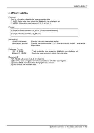 4MELFA-BASIC IV
Detailed explanation of Robot Status Variable 4-280
P_BASE/P_NBASE
[Function]
Returns information related to the base conversion data.
P_BASE : Returns the base conversion data that is currently being set.
P_NBASE : Returns the initial value (0, 0, 0, 0, 0, 0) (0, 0).
[Format]
[Terminology]
<Position Variables> Specifies the position variable to assign.
<Mechanism Number> Enter the mechanism number. 1 to 3, If the argument is omitted, 1 is set as the
default value.
[Reference Program]
10 P1=P_BASE ' P1 will contain the base conversion data that is currently being set.
20 BASE P_NBASE ' Resets the base conversion data to the initial value.
[Explanation]
(1) P_NBASE will contain (0, 0, 0, 0, 0, 0) (0, 0).
(2) Be careful when using base conversion since it may affect the teaching data.
(3) Use the BASE instruction when changing the base position.
(4) This variable only reads the data.
Example)<Position Variables>=P_BASE [(<Mechanism Number>)]
Example)<Position Variables>=P_NBASE
 