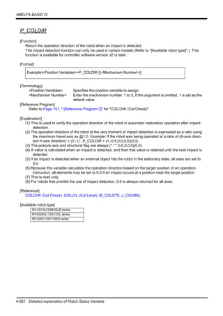 4-281 Detailed explanation of Robot Status Variable
4MELFA-BASIC IV
P_COLDIR
[Function]
Return the operation direction of the robot when an impact is detected.
The impact detection function can only be used in certain models (Refer to "[Available robot type]".). This
function is available for controller software version J2 or later.
[Format]
[Terminology]
<Position Variables> Specifies the position variable to assign.
<Mechanism Number> Enter the mechanism number. 1 to 3, If the argument is omitted, 1 is set as the
default value.
[Reference Program]
Refer to Page 151, " [Reference Program 2]" for "COLCHK (Col Check)".
[Explanation]
(1) This is used to verify the operation direction of the robot in automatic restoration operation after impact
detection.
(2) The operation direction of the robot at the very moment of impact detection is expressed as a ratio using
the maximum travel axis as @1.0. Example: If the robot was being operated at a ratio of (X-axis direc-
tion:Y-axis direction) = (2:-1)...P_COLDIR = (1,-0.5,0,0,0,0)(0,0)
(3) The posture axis and structural flag are always (*.*.*.0,0,0,0,0)(0,0).
(4) A value is calculated when an impact is detected, and then that value is retained until the next impact is
detected.
(5) If an impact is detected when an external object hits the robot in the stationary state, all axes are set to
0.0.
(6) Because this variable calculates the operation direction based on the target position of an operation
instruction, all elements may be set to 0.0 if an impact occurs at a position near the target position.
(7) This is read only.
(8) For robots that prohibit the use of impact detection, 0.0 is always returned for all axes.
[Reference]
COLCHK (Col Check), COLLVL (Col Level), M_COLSTS, J_COLMXL
[Available robot type]
Example)<Position Variables>=P_COLDIR [(<Mechanism Number>)]
RV-3S/3SJ/3SB/3SJB series
RV-6S/6SL/12S/12SL series
RH-6SH/12SH/18SH series
 