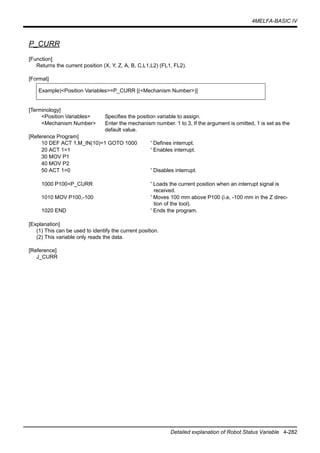 4MELFA-BASIC IV
Detailed explanation of Robot Status Variable 4-282
P_CURR
[Function]
Returns the current position (X, Y, Z, A, B, C,L1,L2) (FL1, FL2).
[Format]
[Terminology]
<Position Variables> Specifies the position variable to assign.
<Mechanism Number> Enter the mechanism number. 1 to 3, If the argument is omitted, 1 is set as the
default value.
[Reference Program]
10 DEF ACT 1,M_IN(10)=1 GOTO 1000 ' Defines interrupt.
20 ACT 1=1 ' Enables interrupt.
30 MOV P1
40 MOV P2
50 ACT 1=0 ' Disables interrupt.
1000 P100=P_CURR ' Loads the current position when an interrupt signal is
received.
1010 MOV P100,-100 ' Moves 100 mm above P100 (i.e, -100 mm in the Z direc-
tion of the tool).
1020 END ' Ends the program.
[Explanation]
(1) This can be used to identify the current position.
(2) This variable only reads the data.
[Reference]
J_CURR
Example)<Position Variables>=P_CURR [(<Mechanism Number>)]
 