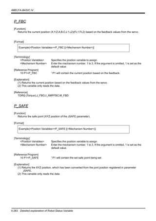 4-283 Detailed explanation of Robot Status Variable
4MELFA-BASIC IV
P_FBC
[Function]
Returns the current position (X,Y,Z,A,B,C,L1,L2)(FL1,FL2) based on the feedback values from the servo.
[Format]
[Terminology]
<Position Variables> Specifies the position variable to assign.
<Mechanism Number> Enter the mechanism number. 1 to 3, If the argument is omitted, 1 is set as the
default value.
[Reference Program]
10 P1=P_FBC ' P1 will contain the current position based on the feedback.
[Explanation]
(1) Returns the current position based on the feedback values from the servo.
(2) This variable only reads the data.
[Reference]
TORQ (Torque),J_FBC/J_AMPFBC,M_FBD
P_SAFE
[Function]
Returns the safe point (XYZ position of the JSAFE parameter).
[Format]
[Terminology]
<Position Variables> Specifies the position variable to assign.
<Mechanism Number> Enter the mechanism number. 1 to 3, If the argument is omitted, 1 is set as the
default value.
[Reference Program]
10 P1=P_SAFE ' P1 will contain the set safe point being set.
[Explanation]
(1) Returns the XYZ position, which has been converted from the joint position registered in parameter
JSAFE.
(2) This variable only reads the data.
Example)<Position Variables>=P_FBC [(<Mechanism Number>)]
Example)<Position Variables>=P_SAFE [(<Mechanism Number>)]
 