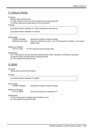 4MELFA-BASIC IV
Detailed explanation of Robot Status Variable 4-284
P_TOOL/P_NTOOL
[Function]
Returns tool conversion data.
P_TOOL: Returns the tool conversion data that is currently being set.
P_NTOOL: Returns the initial value (0,0,0,0,0,0,0,0)(0,0).
[Format]
[Terminology]
<Position Variables> Specifies the position variable to assign.
<Mechanism Number> Enter the mechanism number. 1 to 3, If the argument is omitted, 1 is set as the
default value.
[Reference Program]
10 P1=P_TOOL ' P1 will contain the tool conversion data.
[Explanation]
(1) P_TOOL returns the tool conversion data set by the TOOL instruction or the MEXTL parameter.
(2) Use the TOOL instruction when changing tool data.
(3) This variable only reads the data.
P_ZERO
[Function]
Always returns (0,0,0,0,0,0,0,0)(0,0).
[Format]
[Terminology]
<Position Variables> Specifies the position variable to assign.
[Reference Program]
10 P1=P_ZERO '(0,0,0,0,0,0,0,0)(0,0) is assigned to P1.
[Explanation]
(1) This can be used to initialize the P variable to zeros.
(2) This variable only reads the data.
Example)<Position Variables>=P_TOOL [(<Mechanism Number>)]
Example)<Position Variables>=P_NTOOL
Example)<Position Variables>=P_ZERO
 