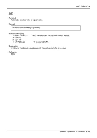 4MELFA-BASIC IV
Detailed Explanation of Functions 4-286
ABS
[Function]
Returns the absolute value of a given value.
[Format]
[Reference Program]
10 P2.C=ABS(P1.C) ' P2.C will contain the value of P1.C without the sign.
20 MOV P2
30 M2=-100
40 M1=ABS(M2) ' 100 is assigned to M1.
[Explanation]
(1) Returns the absolute value (Value with the positive sign) of a given value.
[Reference]
SGN
<Numeric Variable>=ABS(<Equation>)
 