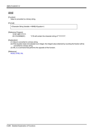 4-289 Detailed Explanation of Functions
4MELFA-BASIC IV
BIN$
[Function]
Value is converted to a binary string.
[Format]
[Reference Program]
10 M1=&B11111111
20 C1$=BIN$(M1) ' C1$ will contain the character string of "11111111".
[Explanation]
(1) Value is converted to a binary string.
(2) If the equation does not evaluate to an integer, the integral value obtained by rounding the fraction will be
converted to a binary string.
(3) VAL is a command that performs the opposite of this function.
[Reference]
HEX$, STR$, VAL
<Character String Variable >=BIN$(<Equation>)
 